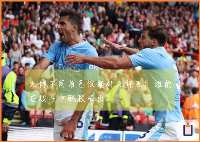 火博不同角色技能对比评测：谁能在战斗中脱颖而出？