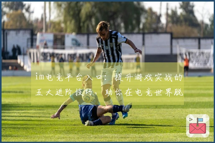 im电竞平台入口：提升游戏实战的五大进阶技巧，助你在电竞世界脱颖而出