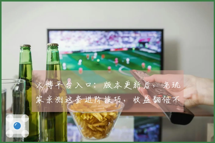 火博平台入口：版本更新后，老玩家亲测这套进阶技巧，收益翻倍不是梦！