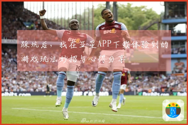 踩坑后，我在亚星APP下载体验到的游戏玩法妙招与心得分享