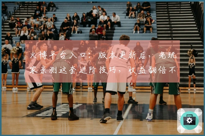 火博平台入口：版本更新后，老玩家亲测这套进阶技巧，收益翻倍不是梦！