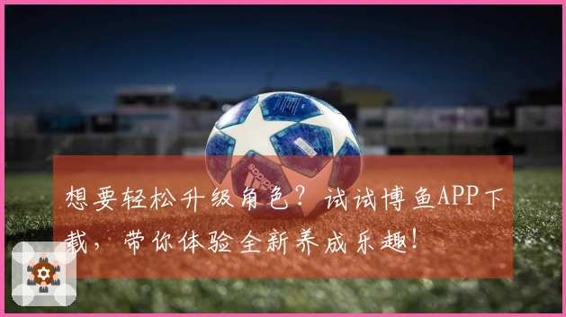 想要轻松升级角色？试试博鱼APP下载，带你体验全新养成乐趣！