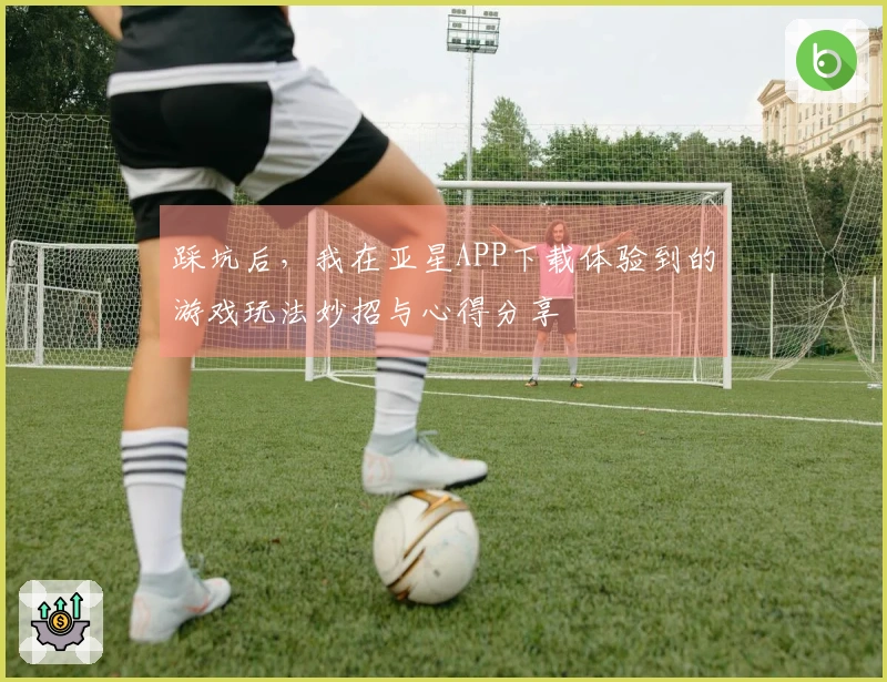 踩坑后，我在亚星APP下载体验到的游戏玩法妙招与心得分享